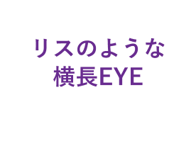 リスのような横長EYE