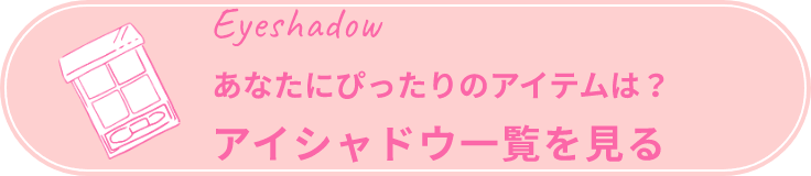 Eyeshadow あなたにぴったりのアイテムは？ アイシャドウ一覧を見る