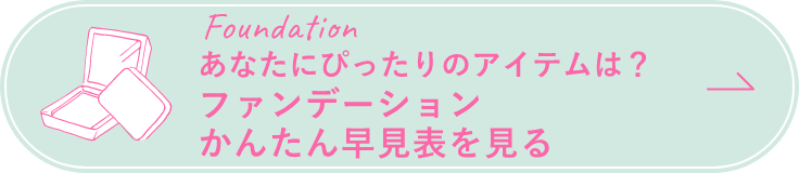 Foundation あなたにぴったりのアイテムは？ ファンデーション一覧を見る