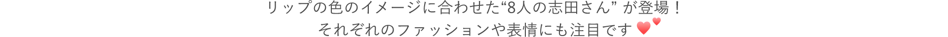 CMでは、リップの色のイメージに合わせた“8人の志田さん” が登場！それぞれのファッションや表情にも注目です