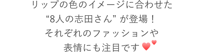 CMでは、リップの色のイメージに合わせた“8人の志田さん” が登場！それぞれのファッションや表情にも注目です